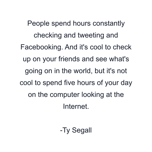 People spend hours constantly checking and tweeting and Facebooking. And it's cool to check up on your friends and see what's going on in the world, but it's not cool to spend five hours of your day on the computer looking at the Internet.