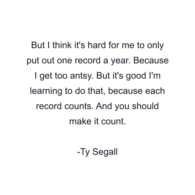 But I think it's hard for me to only put out one record a year. Because I get too antsy. But it's good I'm learning to do that, because each record counts. And you should make it count.