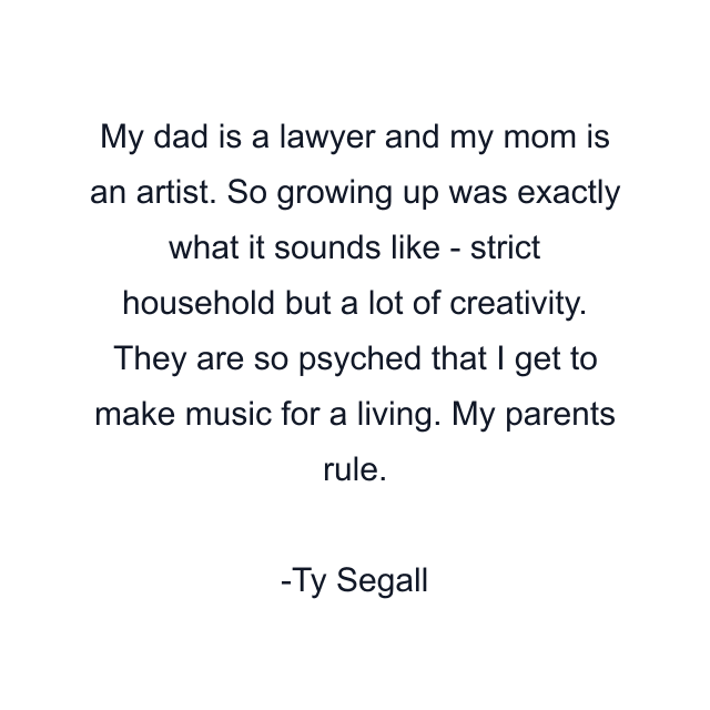 My dad is a lawyer and my mom is an artist. So growing up was exactly what it sounds like - strict household but a lot of creativity. They are so psyched that I get to make music for a living. My parents rule.