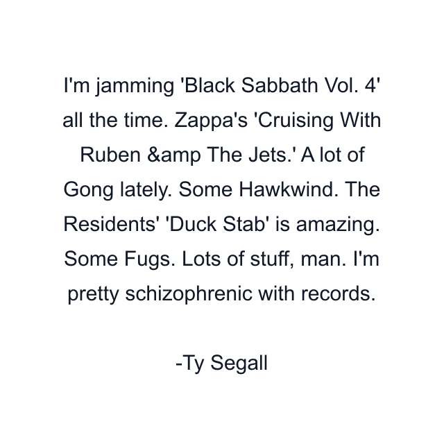 I'm jamming 'Black Sabbath Vol. 4' all the time. Zappa's 'Cruising With Ruben &amp The Jets.' A lot of Gong lately. Some Hawkwind. The Residents' 'Duck Stab' is amazing. Some Fugs. Lots of stuff, man. I'm pretty schizophrenic with records.