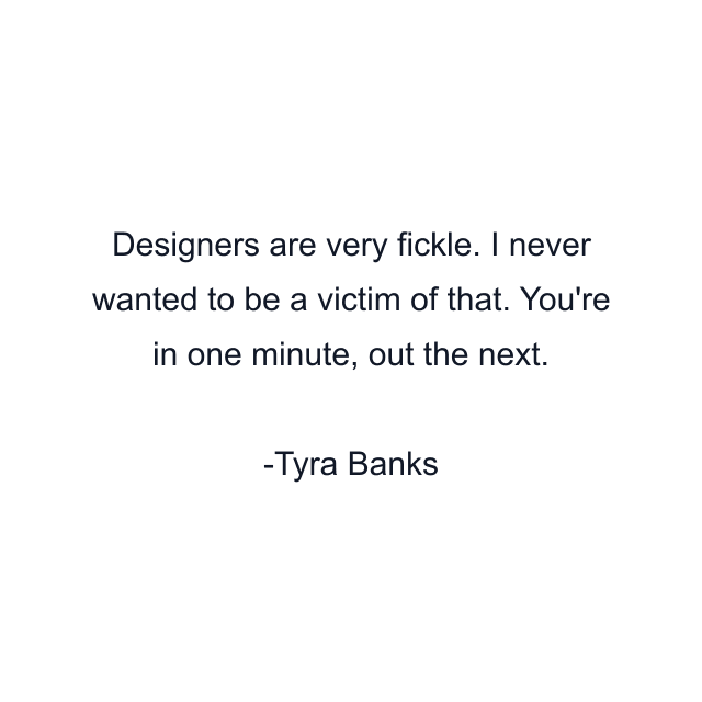 Designers are very fickle. I never wanted to be a victim of that. You're in one minute, out the next.