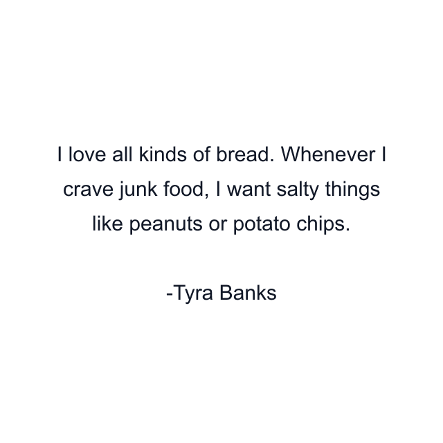 I love all kinds of bread. Whenever I crave junk food, I want salty things like peanuts or potato chips.