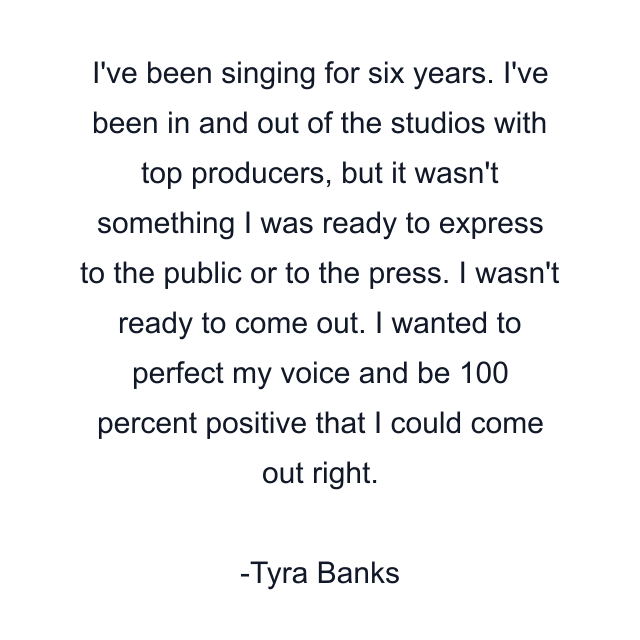 I've been singing for six years. I've been in and out of the studios with top producers, but it wasn't something I was ready to express to the public or to the press. I wasn't ready to come out. I wanted to perfect my voice and be 100 percent positive that I could come out right.