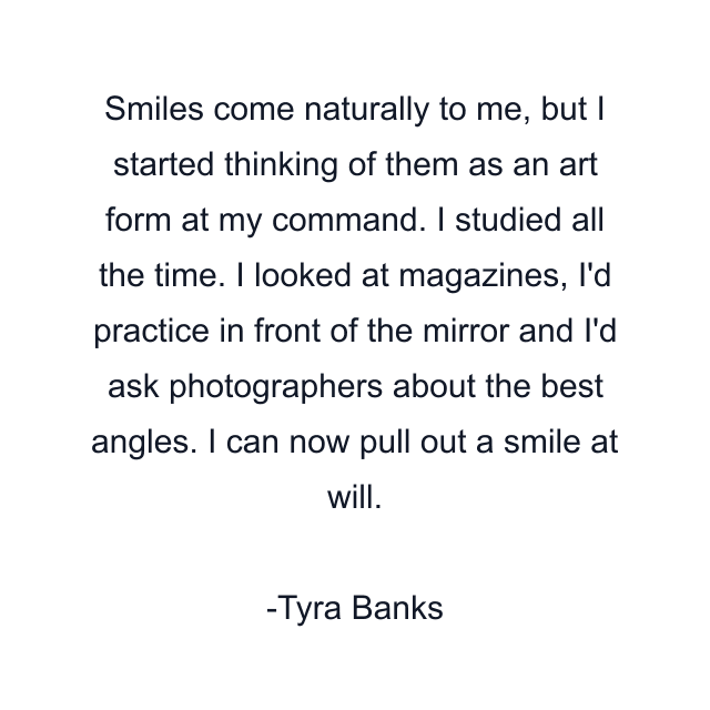 Smiles come naturally to me, but I started thinking of them as an art form at my command. I studied all the time. I looked at magazines, I'd practice in front of the mirror and I'd ask photographers about the best angles. I can now pull out a smile at will.