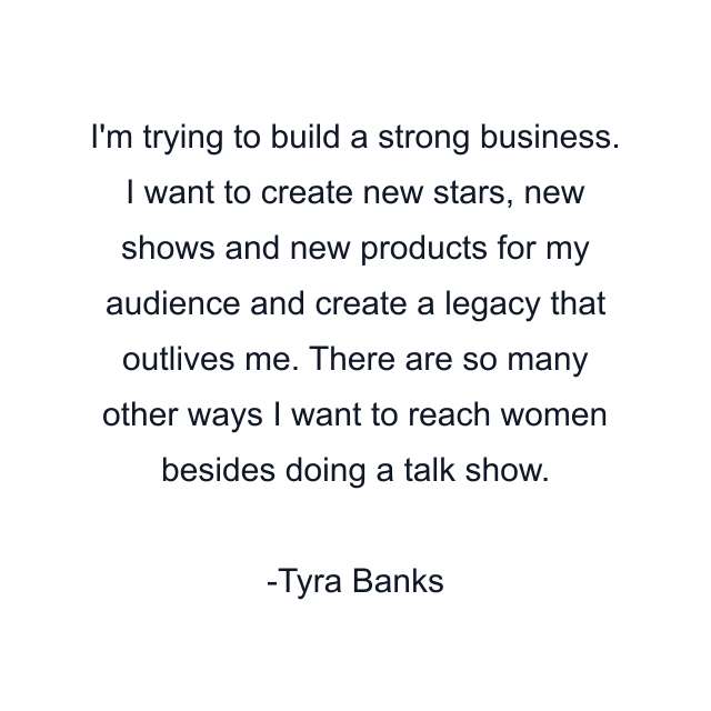 I'm trying to build a strong business. I want to create new stars, new shows and new products for my audience and create a legacy that outlives me. There are so many other ways I want to reach women besides doing a talk show.