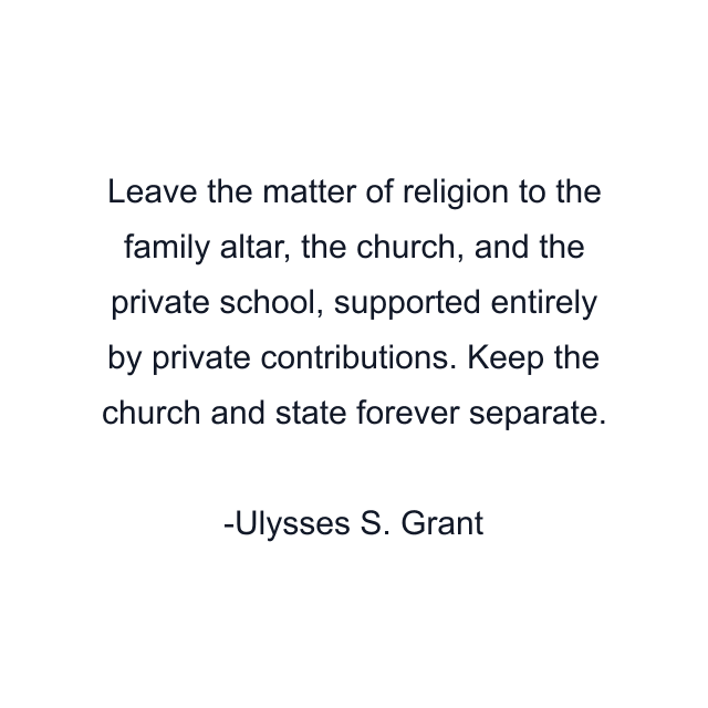 Leave the matter of religion to the family altar, the church, and the private school, supported entirely by private contributions. Keep the church and state forever separate.