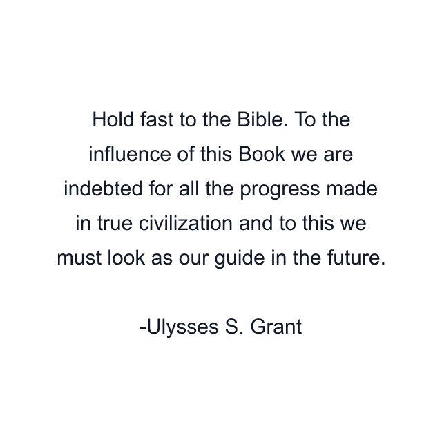 Hold fast to the Bible. To the influence of this Book we are indebted for all the progress made in true civilization and to this we must look as our guide in the future.