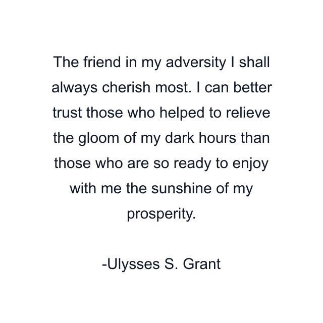 The friend in my adversity I shall always cherish most. I can better trust those who helped to relieve the gloom of my dark hours than those who are so ready to enjoy with me the sunshine of my prosperity.