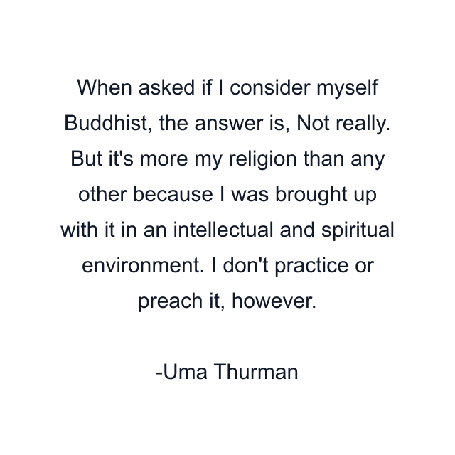 When asked if I consider myself Buddhist, the answer is, Not really. But it's more my religion than any other because I was brought up with it in an intellectual and spiritual environment. I don't practice or preach it, however.