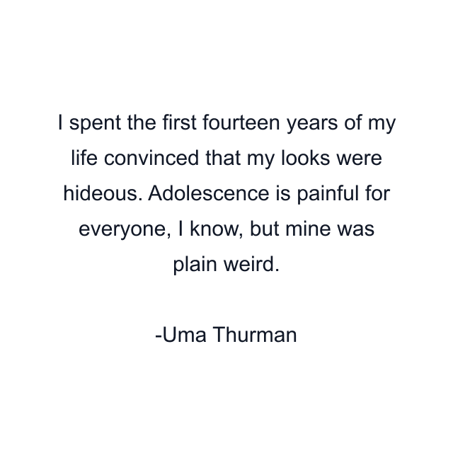 I spent the first fourteen years of my life convinced that my looks were hideous. Adolescence is painful for everyone, I know, but mine was plain weird.