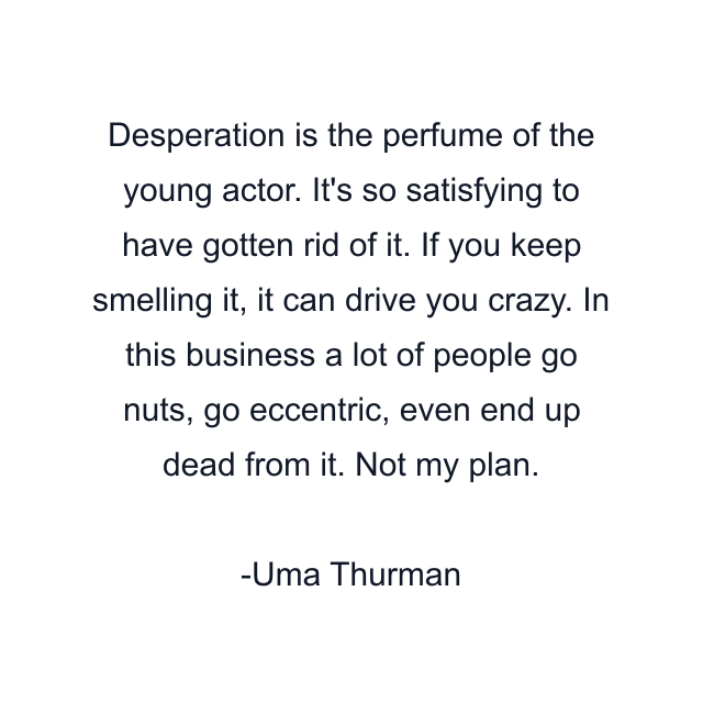 Desperation is the perfume of the young actor. It's so satisfying to have gotten rid of it. If you keep smelling it, it can drive you crazy. In this business a lot of people go nuts, go eccentric, even end up dead from it. Not my plan.