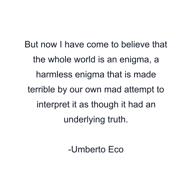 But now I have come to believe that the whole world is an enigma, a harmless enigma that is made terrible by our own mad attempt to interpret it as though it had an underlying truth.