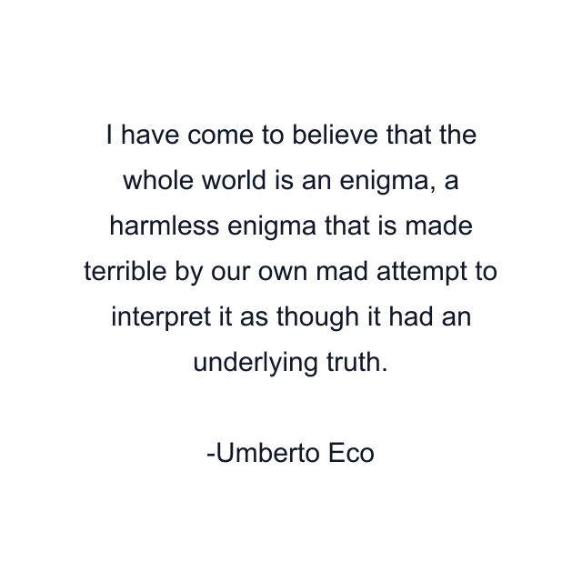 I have come to believe that the whole world is an enigma, a harmless enigma that is made terrible by our own mad attempt to interpret it as though it had an underlying truth.