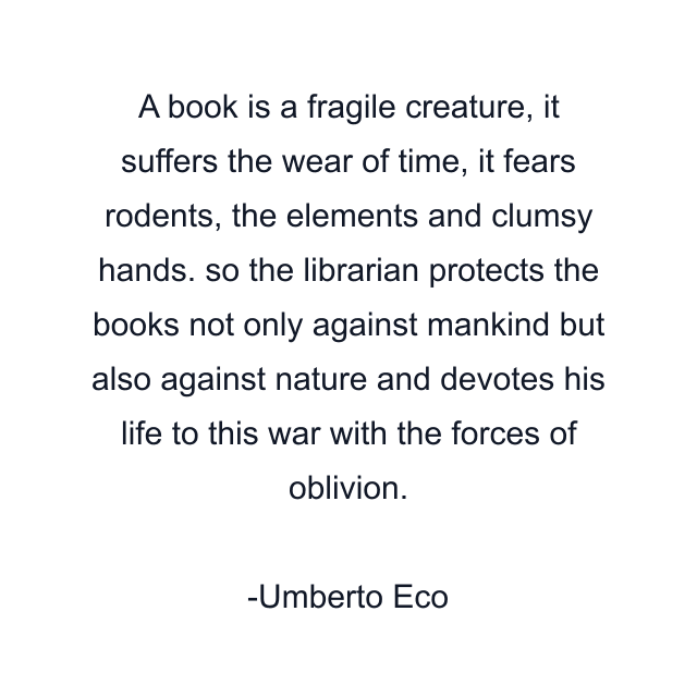 A book is a fragile creature, it suffers the wear of time, it fears rodents, the elements and clumsy hands. so the librarian protects the books not only against mankind but also against nature and devotes his life to this war with the forces of oblivion.