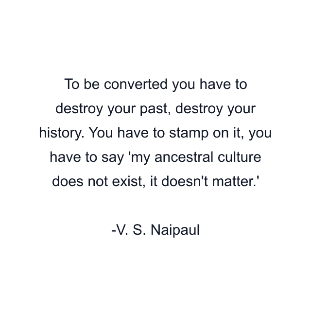 To be converted you have to destroy your past, destroy your history. You have to stamp on it, you have to say 'my ancestral culture does not exist, it doesn't matter.'