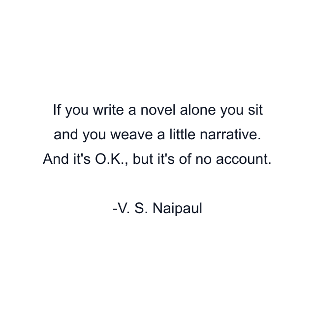 If you write a novel alone you sit and you weave a little narrative. And it's O.K., but it's of no account.