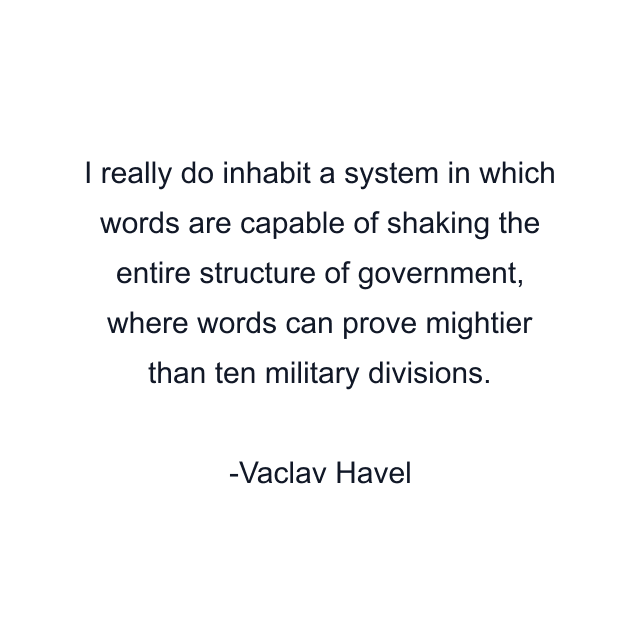 I really do inhabit a system in which words are capable of shaking the entire structure of government, where words can prove mightier than ten military divisions.