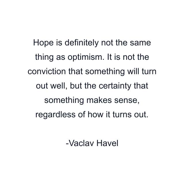 Hope is definitely not the same thing as optimism. It is not the conviction that something will turn out well, but the certainty that something makes sense, regardless of how it turns out.