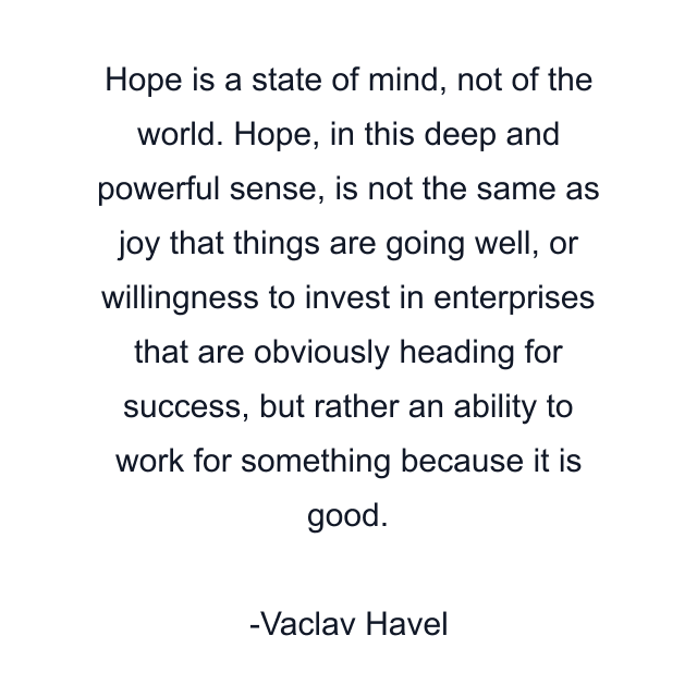 Hope is a state of mind, not of the world. Hope, in this deep and powerful sense, is not the same as joy that things are going well, or willingness to invest in enterprises that are obviously heading for success, but rather an ability to work for something because it is good.