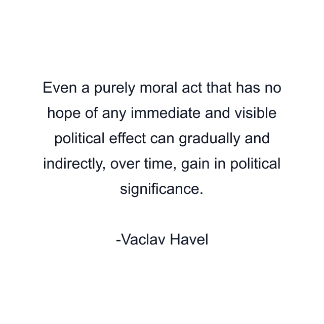 Even a purely moral act that has no hope of any immediate and visible political effect can gradually and indirectly, over time, gain in political significance.