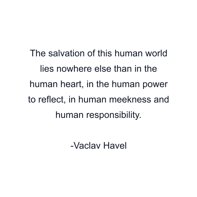 The salvation of this human world lies nowhere else than in the human heart, in the human power to reflect, in human meekness and human responsibility.