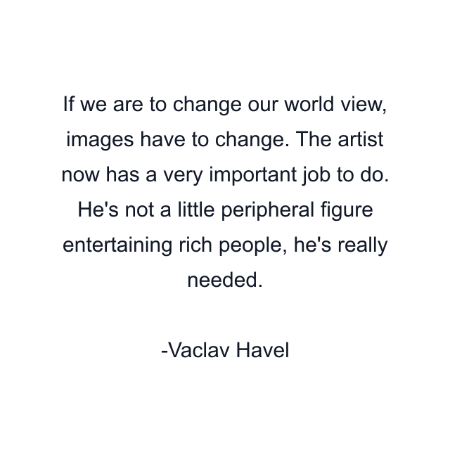 If we are to change our world view, images have to change. The artist now has a very important job to do. He's not a little peripheral figure entertaining rich people, he's really needed.