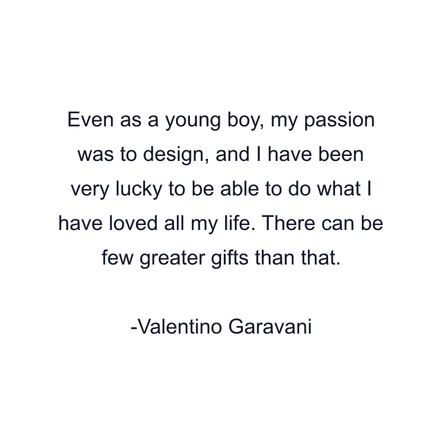 Even as a young boy, my passion was to design, and I have been very lucky to be able to do what I have loved all my life. There can be few greater gifts than that.