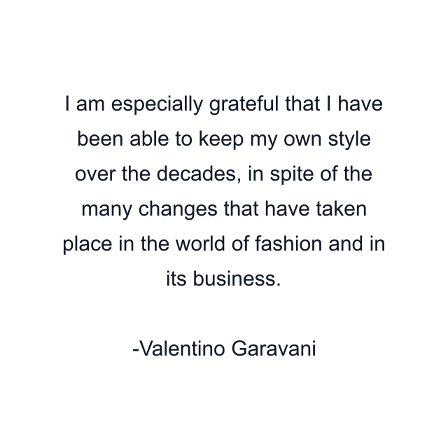 I am especially grateful that I have been able to keep my own style over the decades, in spite of the many changes that have taken place in the world of fashion and in its business.