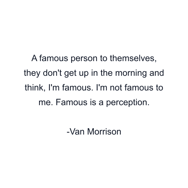 A famous person to themselves, they don't get up in the morning and think, I'm famous. I'm not famous to me. Famous is a perception.