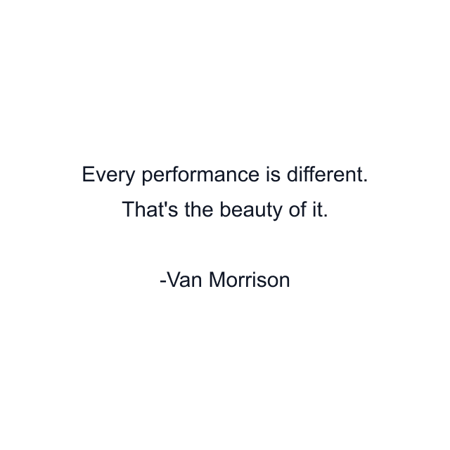 Every performance is different. That's the beauty of it.