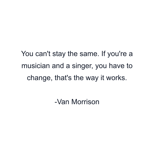 You can't stay the same. If you're a musician and a singer, you have to change, that's the way it works.