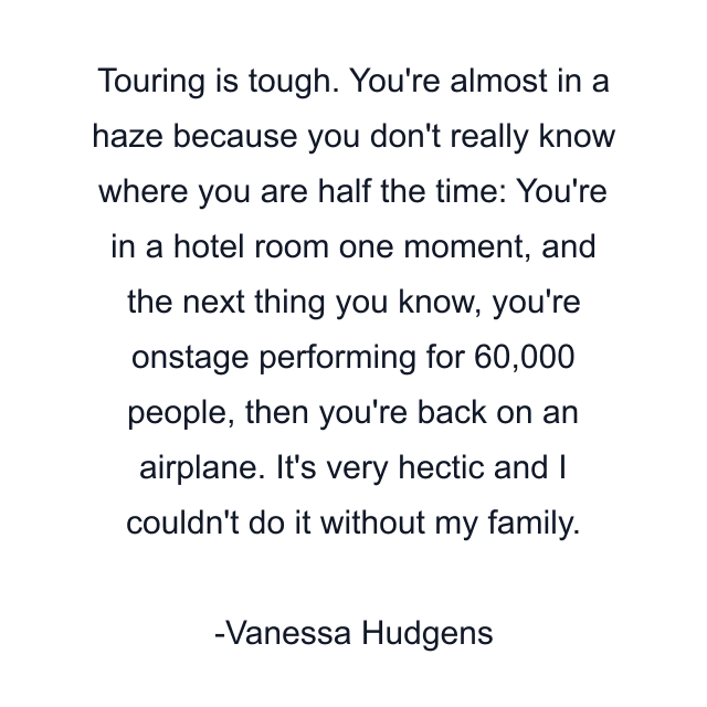 Touring is tough. You're almost in a haze because you don't really know where you are half the time: You're in a hotel room one moment, and the next thing you know, you're onstage performing for 60,000 people, then you're back on an airplane. It's very hectic and I couldn't do it without my family.