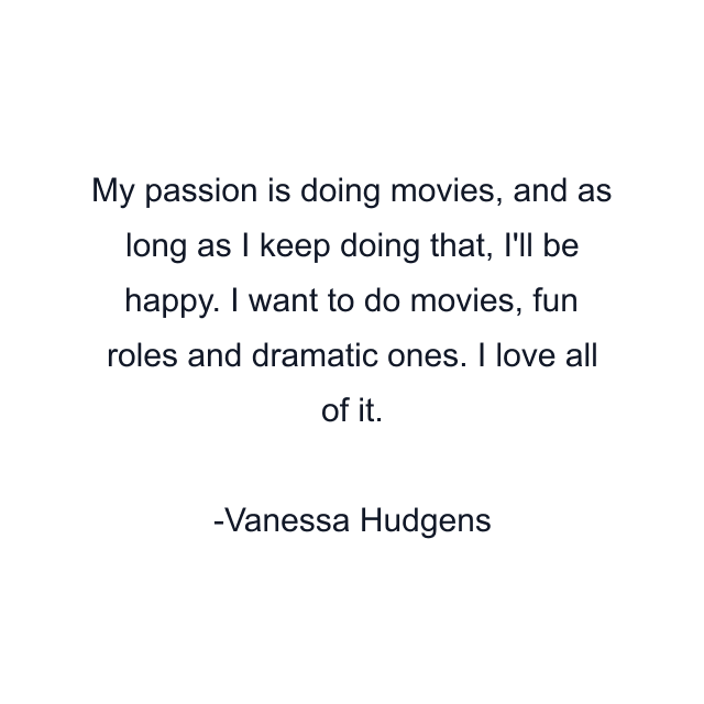 My passion is doing movies, and as long as I keep doing that, I'll be happy. I want to do movies, fun roles and dramatic ones. I love all of it.