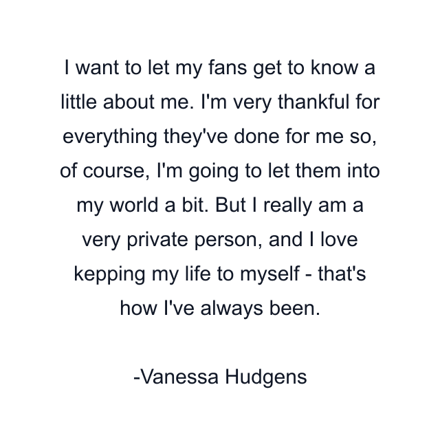 I want to let my fans get to know a little about me. I'm very thankful for everything they've done for me so, of course, I'm going to let them into my world a bit. But I really am a very private person, and I love kepping my life to myself - that's how I've always been.