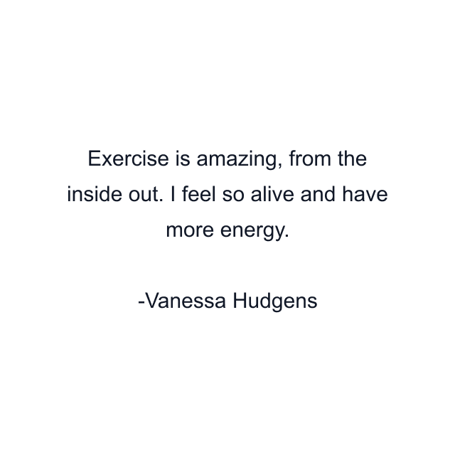 Exercise is amazing, from the inside out. I feel so alive and have more energy.