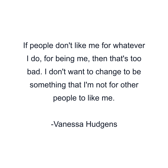 If people don't like me for whatever I do, for being me, then that's too bad. I don't want to change to be something that I'm not for other people to like me.