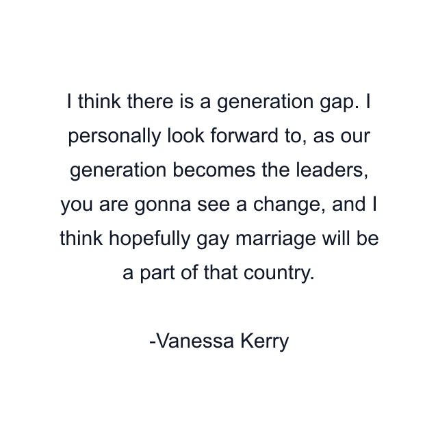 I think there is a generation gap. I personally look forward to, as our generation becomes the leaders, you are gonna see a change, and I think hopefully gay marriage will be a part of that country.