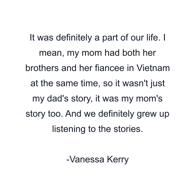 It was definitely a part of our life. I mean, my mom had both her brothers and her fiancee in Vietnam at the same time, so it wasn't just my dad's story, it was my mom's story too. And we definitely grew up listening to the stories.