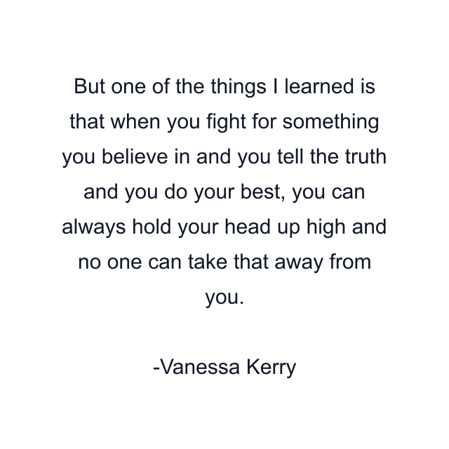 But one of the things I learned is that when you fight for something you believe in and you tell the truth and you do your best, you can always hold your head up high and no one can take that away from you.