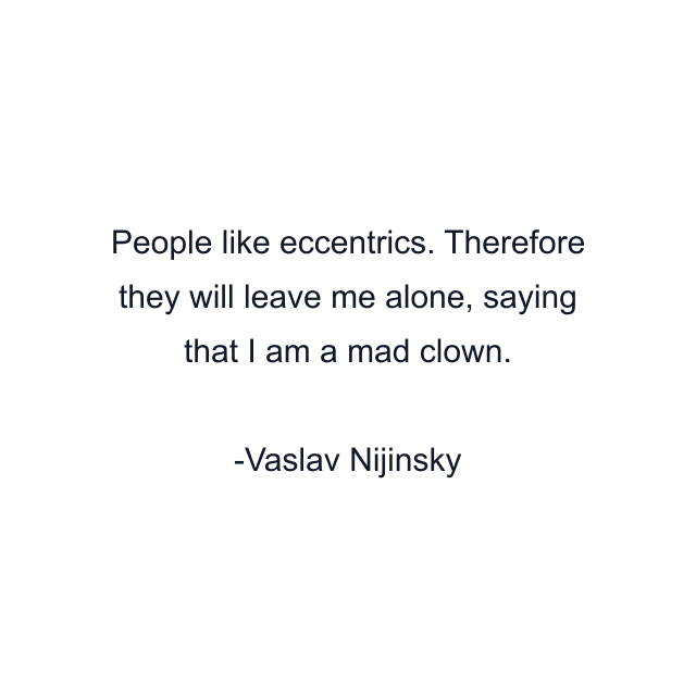 People like eccentrics. Therefore they will leave me alone, saying that I am a mad clown.