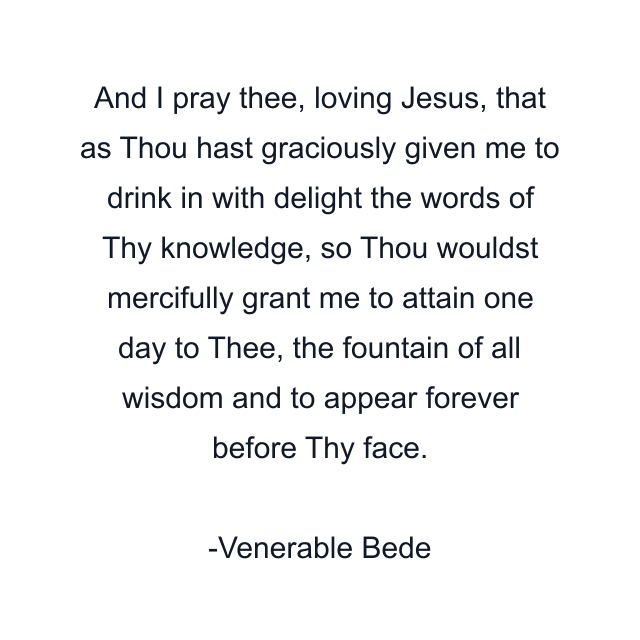 And I pray thee, loving Jesus, that as Thou hast graciously given me to drink in with delight the words of Thy knowledge, so Thou wouldst mercifully grant me to attain one day to Thee, the fountain of all wisdom and to appear forever before Thy face.