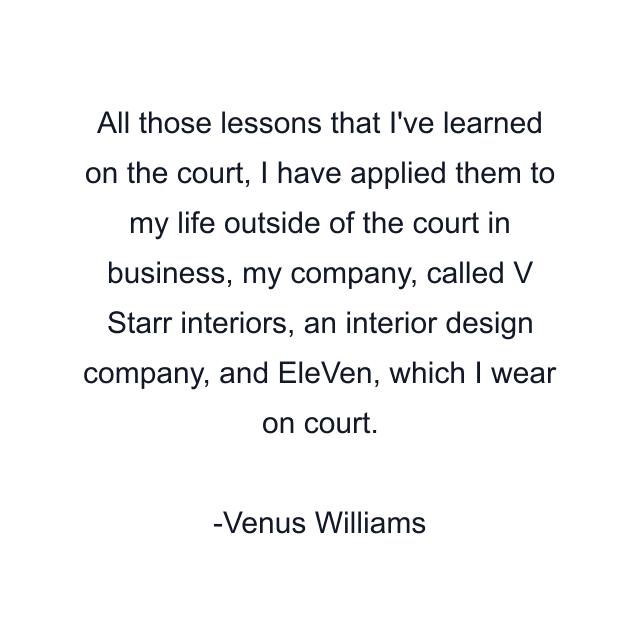 All those lessons that I've learned on the court, I have applied them to my life outside of the court in business, my company, called V Starr interiors, an interior design company, and EleVen, which I wear on court.