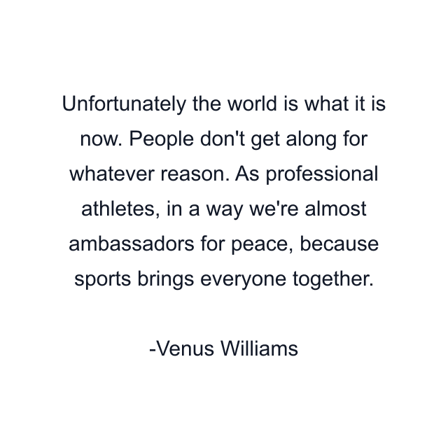 Unfortunately the world is what it is now. People don't get along for whatever reason. As professional athletes, in a way we're almost ambassadors for peace, because sports brings everyone together.