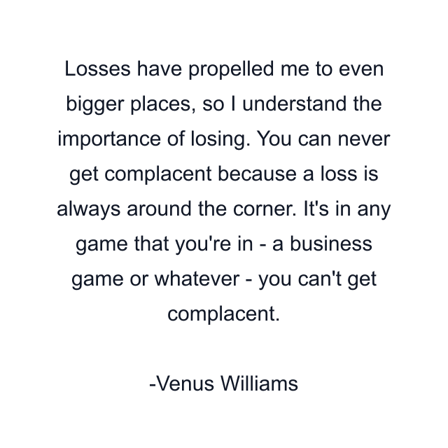 Losses have propelled me to even bigger places, so I understand the importance of losing. You can never get complacent because a loss is always around the corner. It's in any game that you're in - a business game or whatever - you can't get complacent.