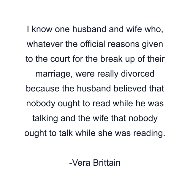 I know one husband and wife who, whatever the official reasons given to the court for the break up of their marriage, were really divorced because the husband believed that nobody ought to read while he was talking and the wife that nobody ought to talk while she was reading.