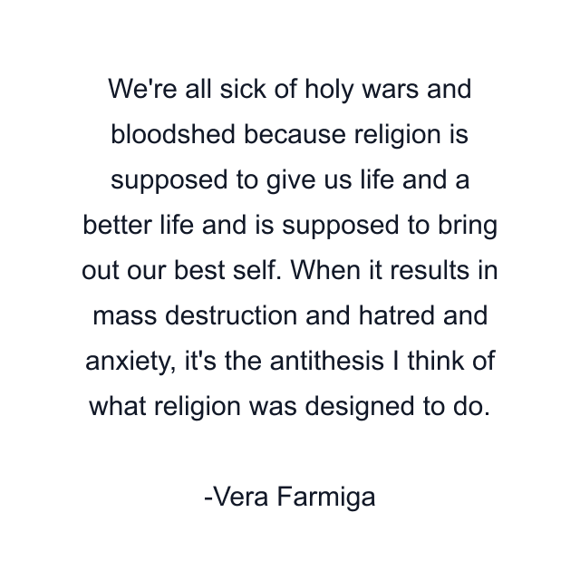 We're all sick of holy wars and bloodshed because religion is supposed to give us life and a better life and is supposed to bring out our best self. When it results in mass destruction and hatred and anxiety, it's the antithesis I think of what religion was designed to do.