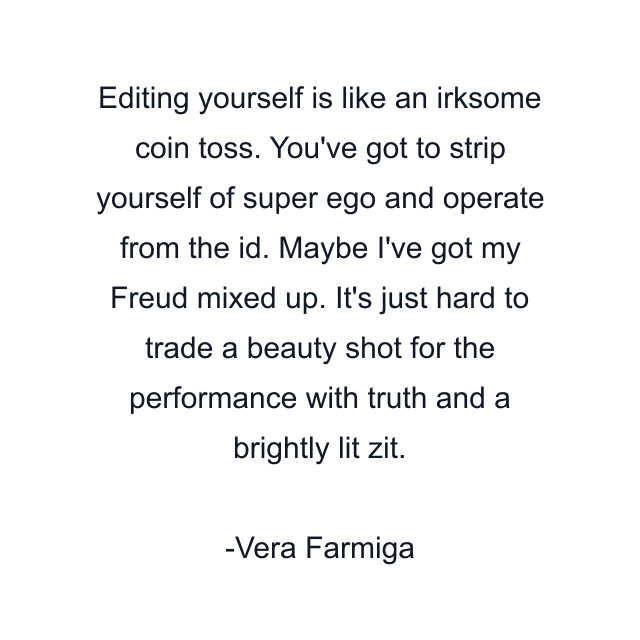 Editing yourself is like an irksome coin toss. You've got to strip yourself of super ego and operate from the id. Maybe I've got my Freud mixed up. It's just hard to trade a beauty shot for the performance with truth and a brightly lit zit.