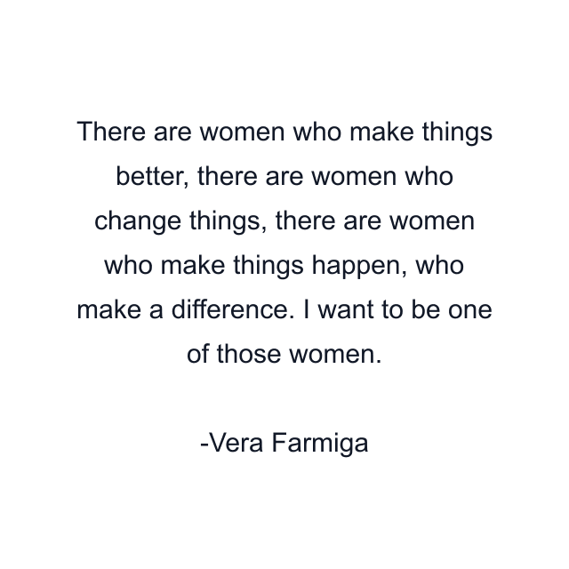 There are women who make things better, there are women who change things, there are women who make things happen, who make a difference. I want to be one of those women.