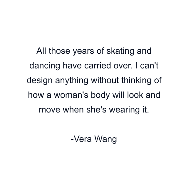 All those years of skating and dancing have carried over. I can't design anything without thinking of how a woman's body will look and move when she's wearing it.