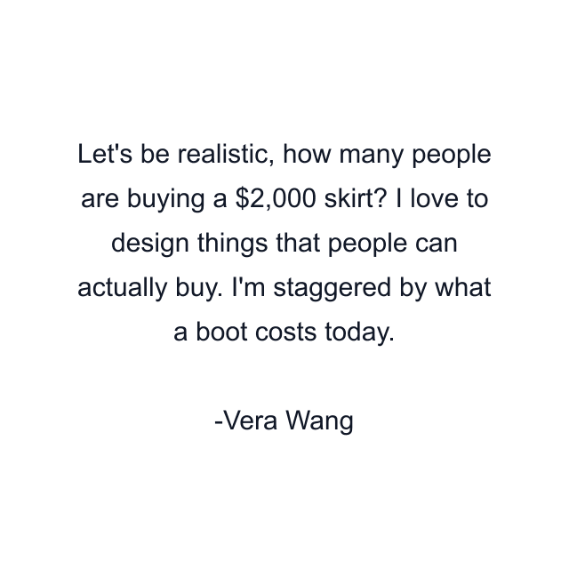 Let's be realistic, how many people are buying a $2,000 skirt? I love to design things that people can actually buy. I'm staggered by what a boot costs today.